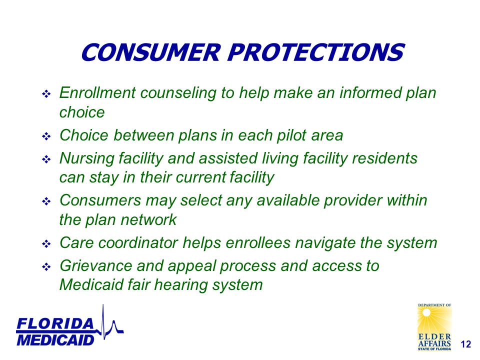 12 CONSUMER PROTECTIONS  Enrollment counseling to help make an informed plan choice  Choice between plans in each pilot area  Nursing facility and assisted living facility residents can stay in their current facility  Consumers may select any available provider within the plan network  Care coordinator helps enrollees navigate the system  Grievance and appeal process and access to Medicaid fair hearing system