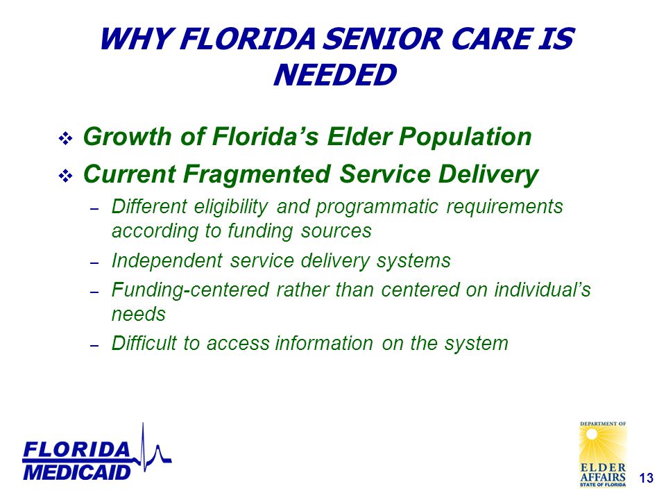 13 WHY FLORIDA SENIOR CARE IS NEEDED  Growth of Florida’s Elder Population  Current Fragmented Service Delivery – Different eligibility and programmatic requirements according to funding sources – Independent service delivery systems – Funding-centered rather than centered on individual’s needs – Difficult to access information on the system