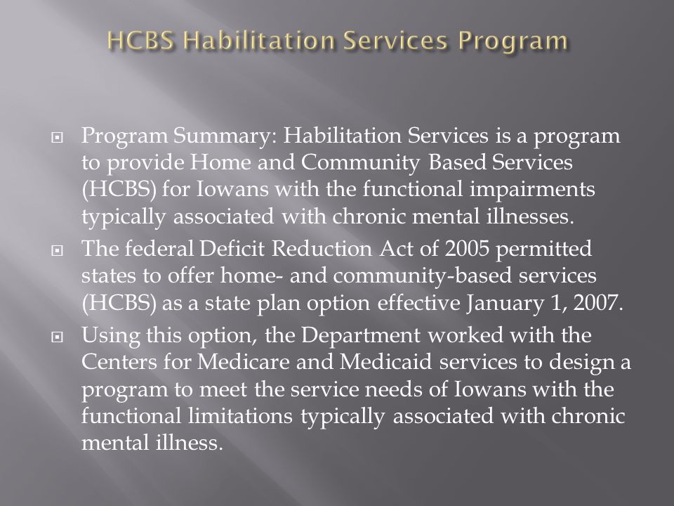  Program Summary: Habilitation Services is a program to provide Home and Community Based Services (HCBS) for Iowans with the functional impairments typically associated with chronic mental illnesses.