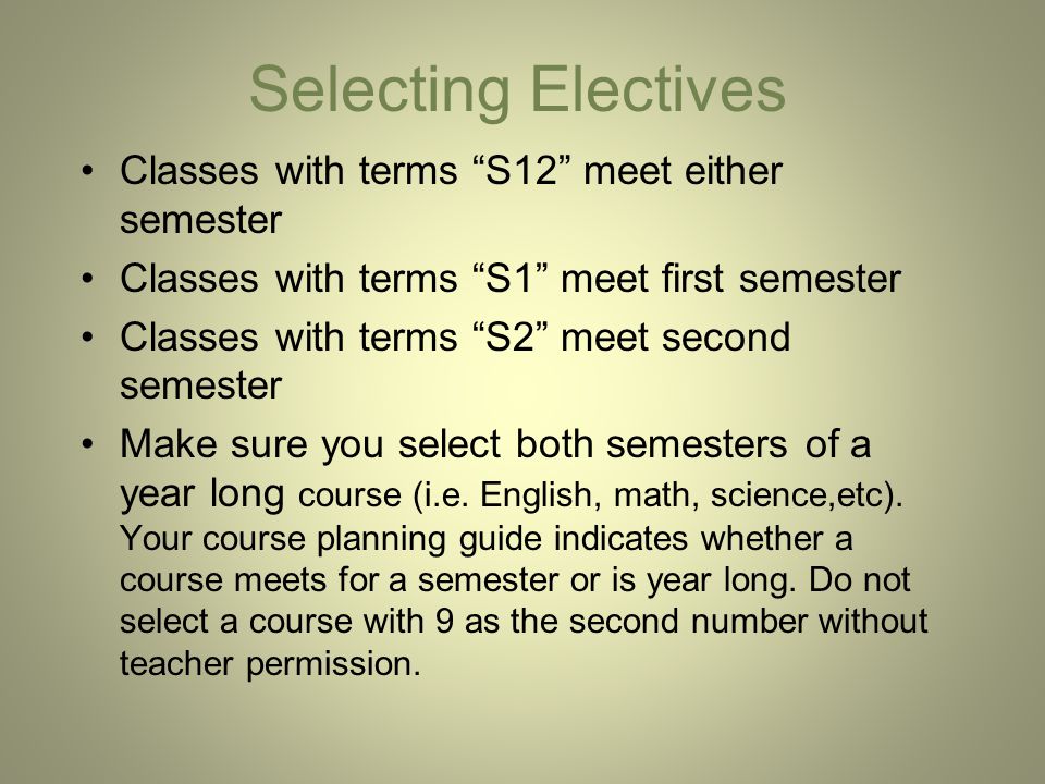 Selecting Electives Classes with terms S12 meet either semester Classes with terms S1 meet first semester Classes with terms S2 meet second semester Make sure you select both semesters of a year long course (i.e.