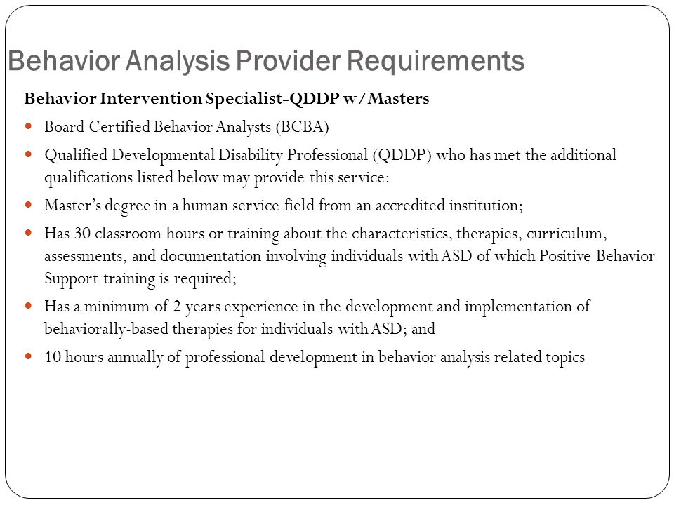 Behavior Analysis Provider Requirements Behavior Intervention Specialist-QDDP w/Masters Board Certified Behavior Analysts (BCBA) Qualified Developmental Disability Professional (QDDP) who has met the additional qualifications listed below may provide this service: Master’s degree in a human service field from an accredited institution; Has 30 classroom hours or training about the characteristics, therapies, curriculum, assessments, and documentation involving individuals with ASD of which Positive Behavior Support training is required; Has a minimum of 2 years experience in the development and implementation of behaviorally-based therapies for individuals with ASD; and 10 hours annually of professional development in behavior analysis related topics