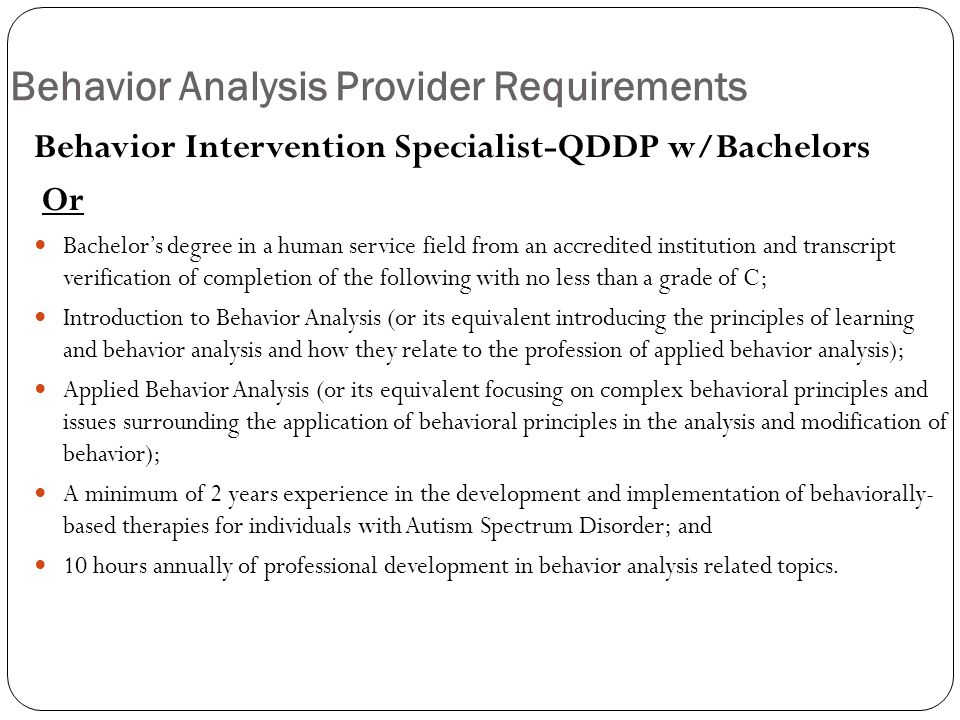 Behavior Analysis Provider Requirements Behavior Intervention Specialist-QDDP w/Bachelors Or Bachelor’s degree in a human service field from an accredited institution and transcript verification of completion of the following with no less than a grade of C; Introduction to Behavior Analysis (or its equivalent introducing the principles of learning and behavior analysis and how they relate to the profession of applied behavior analysis); Applied Behavior Analysis (or its equivalent focusing on complex behavioral principles and issues surrounding the application of behavioral principles in the analysis and modification of behavior); A minimum of 2 years experience in the development and implementation of behaviorally- based therapies for individuals with Autism Spectrum Disorder; and 10 hours annually of professional development in behavior analysis related topics.