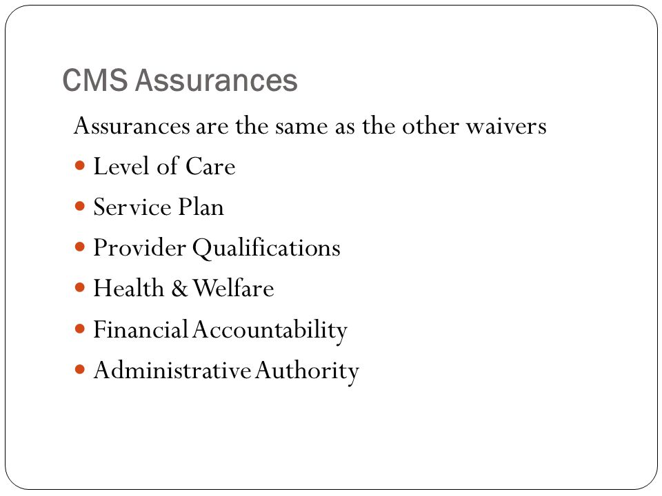 CMS Assurances Assurances are the same as the other waivers Level of Care Service Plan Provider Qualifications Health & Welfare Financial Accountability Administrative Authority