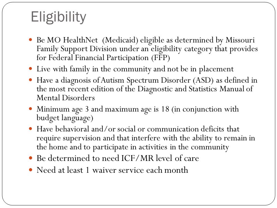 Eligibility Be MO HealthNet (Medicaid) eligible as determined by Missouri Family Support Division under an eligibility category that provides for Federal Financial Participation (FFP) Live with family in the community and not be in placement Have a diagnosis of Autism Spectrum Disorder (ASD) as defined in the most recent edition of the Diagnostic and Statistics Manual of Mental Disorders Minimum age 3 and maximum age is 18 (in conjunction with budget language) Have behavioral and/or social or communication deficits that require supervision and that interfere with the ability to remain in the home and to participate in activities in the community Be determined to need ICF/MR level of care Need at least 1 waiver service each month