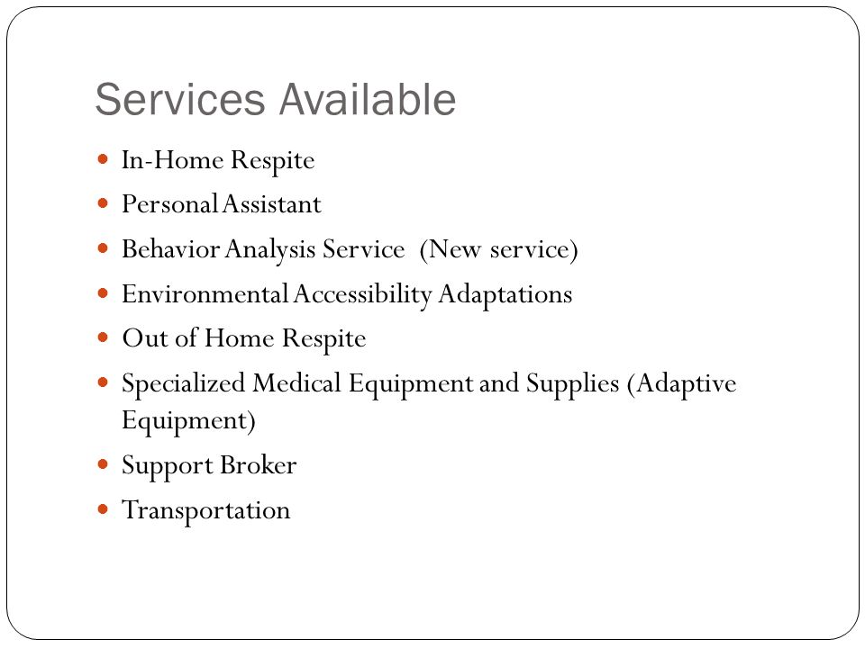 Services Available In-Home Respite Personal Assistant Behavior Analysis Service (New service) Environmental Accessibility Adaptations Out of Home Respite Specialized Medical Equipment and Supplies (Adaptive Equipment) Support Broker Transportation