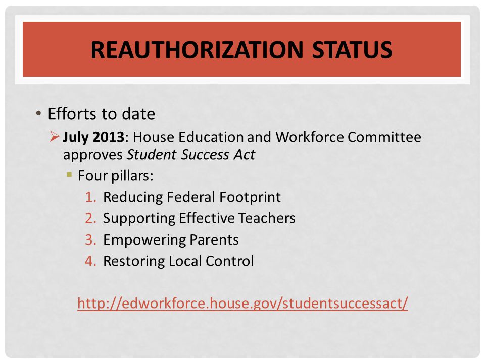 REAUTHORIZATION STATUS Efforts to date  July 2013: House Education and Workforce Committee approves Student Success Act  Four pillars: 1.Reducing Federal Footprint 2.Supporting Effective Teachers 3.Empowering Parents 4.Restoring Local Control