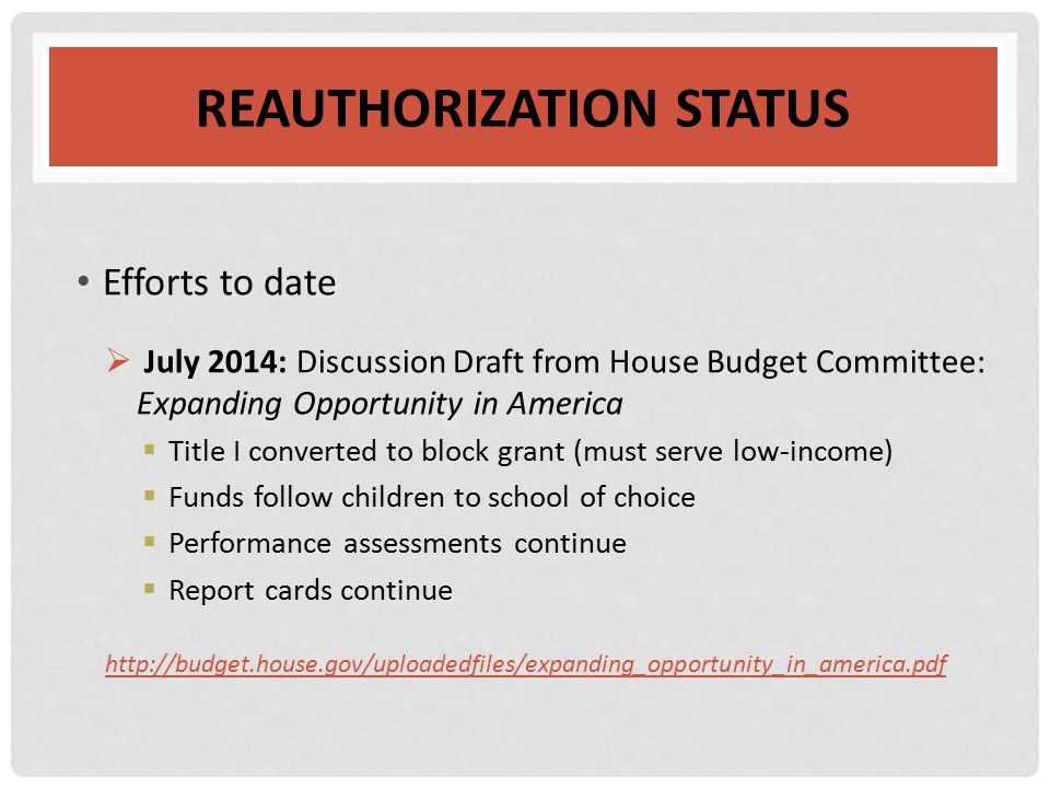 REAUTHORIZATION STATUS Efforts to date  July 2014: Discussion Draft from House Budget Committee: Expanding Opportunity in America  Title I converted to block grant (must serve low-income)  Funds follow children to school of choice  Performance assessments continue  Report cards continue