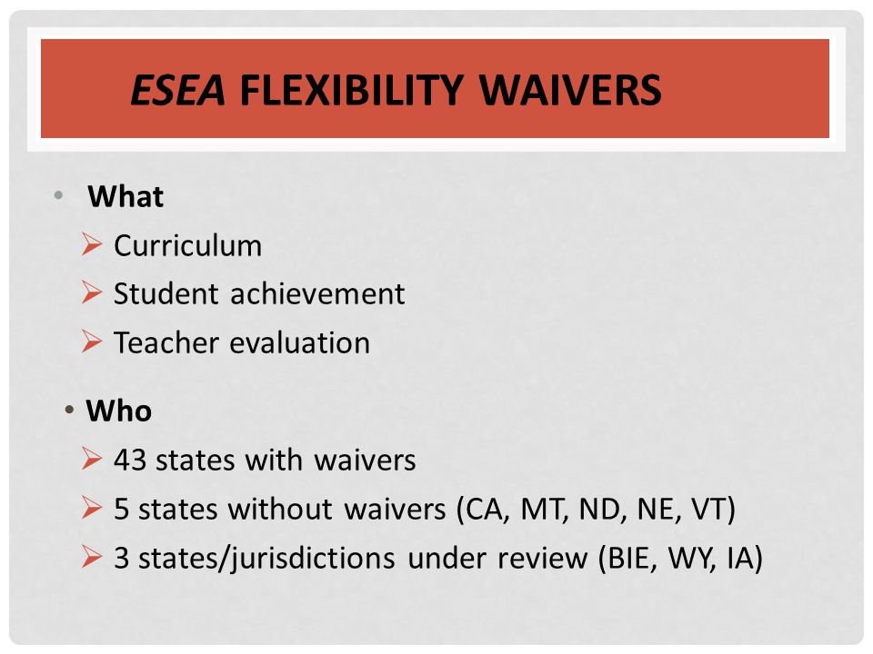 ESEA FLEXIBILITY WAIVERS What  Curriculum  Student achievement  Teacher evaluation Who  43 states with waivers  5 states without waivers (CA, MT, ND, NE, VT)  3 states/jurisdictions under review (BIE, WY, IA)