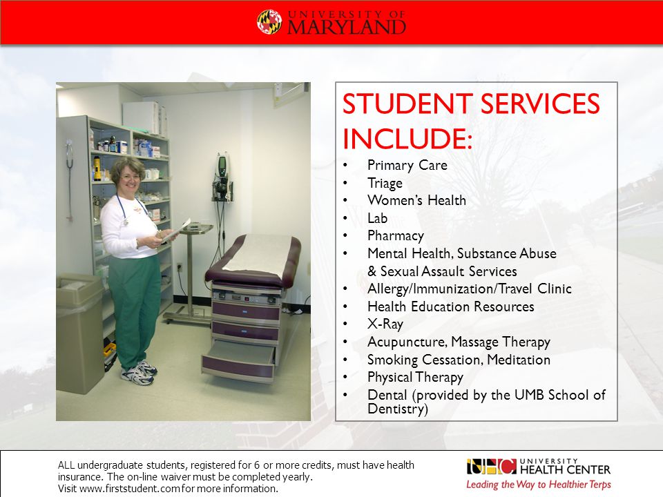 STUDENT SERVICES INCLUDE: Primary Care Triage Women’s Health Lab Pharmacy Mental Health, Substance Abuse & Sexual Assault Services Allergy/Immunization/Travel Clinic Health Education Resources X-Ray Acupuncture, Massage Therapy Smoking Cessation, Meditation Physical Therapy Dental (provided by the UMB School of Dentistry) ALL undergraduate students, registered for 6 or more credits, must have health insurance.