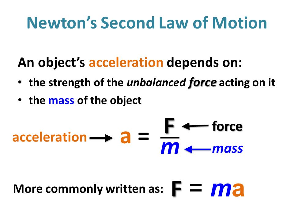Newton’s Second Law of Motion An object’s acceleration depends on: force the strength of the unbalanced force acting on it the mass of the object a =a =F m force mass acceleration FF = maFF = ma More commonly written as: