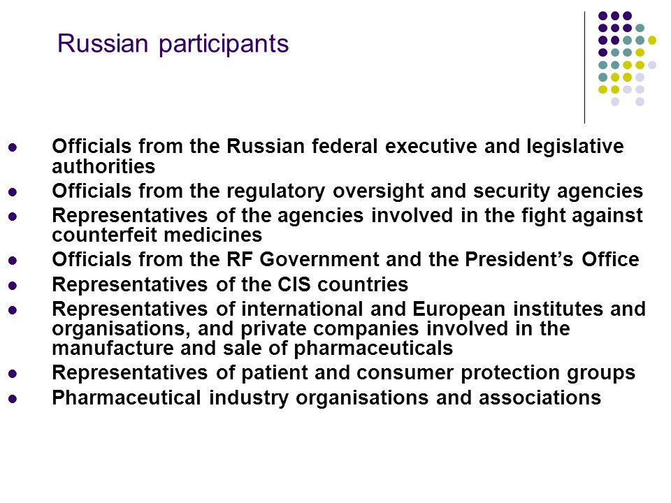Russian participants Officials from the Russian federal executive and legislative authorities Officials from the regulatory oversight and security agencies Representatives of the agencies involved in the fight against counterfeit medicines Officials from the RF Government and the President’s Office Representatives of the CIS countries Representatives of international and European institutes and organisations, and private companies involved in the manufacture and sale of pharmaceuticals Representatives of patient and consumer protection groups Pharmaceutical industry organisations and associations