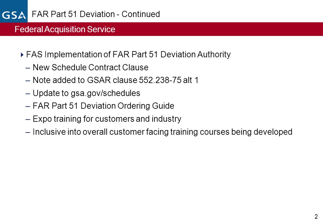 Federal Acquisition Service 2 FAR Part 51 Deviation - Continued  FAS Implementation of FAR Part 51 Deviation Authority –New Schedule Contract Clause –Note added to GSAR clause alt 1 –Update to gsa.gov/schedules –FAR Part 51 Deviation Ordering Guide –Expo training for customers and industry –Inclusive into overall customer facing training courses being developed