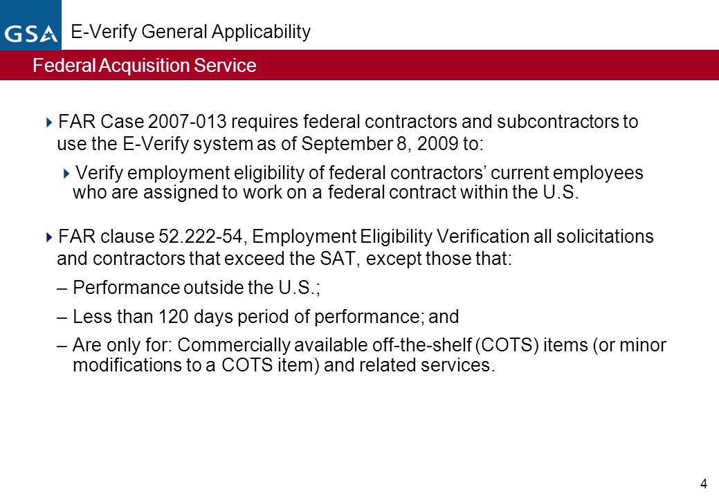 Federal Acquisition Service 4 E-Verify General Applicability  FAR Case requires federal contractors and subcontractors to use the E-Verify system as of September 8, 2009 to:  Verify employment eligibility of federal contractors’ current employees who are assigned to work on a federal contract within the U.S.