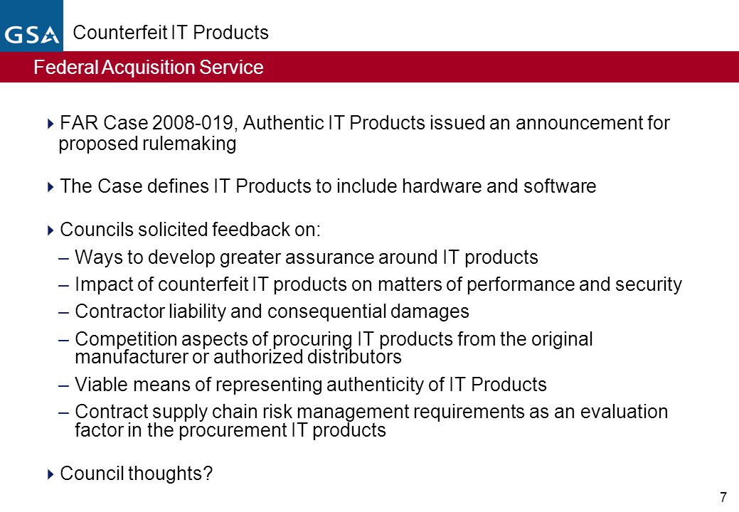 Federal Acquisition Service 7 Counterfeit IT Products  FAR Case , Authentic IT Products issued an announcement for proposed rulemaking  The Case defines IT Products to include hardware and software  Councils solicited feedback on: –Ways to develop greater assurance around IT products –Impact of counterfeit IT products on matters of performance and security –Contractor liability and consequential damages –Competition aspects of procuring IT products from the original manufacturer or authorized distributors –Viable means of representing authenticity of IT Products –Contract supply chain risk management requirements as an evaluation factor in the procurement IT products  Council thoughts