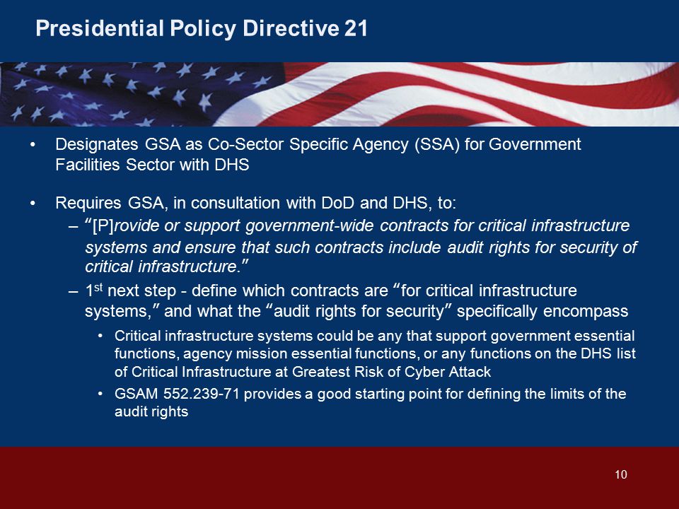 Presidential Policy Directive 21 Designates GSA as Co-Sector Specific Agency (SSA) for Government Facilities Sector with DHS Requires GSA, in consultation with DoD and DHS, to: – [P]rovide or support government-wide contracts for critical infrastructure systems and ensure that such contracts include audit rights for security of critical infrastructure. –1 st next step - define which contracts are for critical infrastructure systems, and what the audit rights for security specifically encompass Critical infrastructure systems could be any that support government essential functions, agency mission essential functions, or any functions on the DHS list of Critical Infrastructure at Greatest Risk of Cyber Attack GSAM provides a good starting point for defining the limits of the audit rights 10