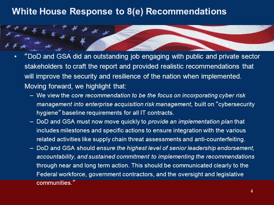 White House Response to 8(e) Recommendations DoD and GSA did an outstanding job engaging with public and private sector stakeholders to craft the report and provided realistic recommendations that will improve the security and resilience of the nation when implemented.