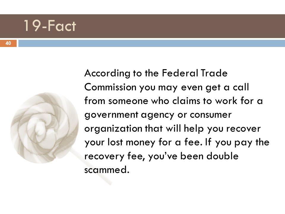 19-Fact 40 According to the Federal Trade Commission you may even get a call from someone who claims to work for a government agency or consumer organization that will help you recover your lost money for a fee.