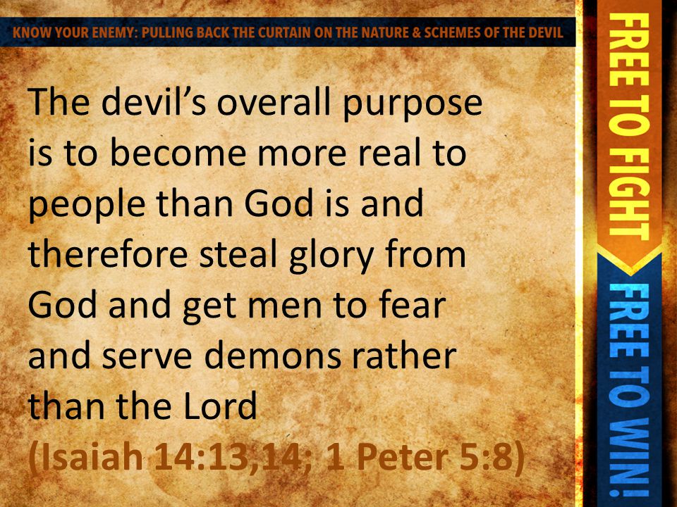 The devil’s overall purpose is to become more real to people than God is and therefore steal glory from God and get men to fear and serve demons rather than the Lord (Isaiah 14:13,14; 1 Peter 5:8)