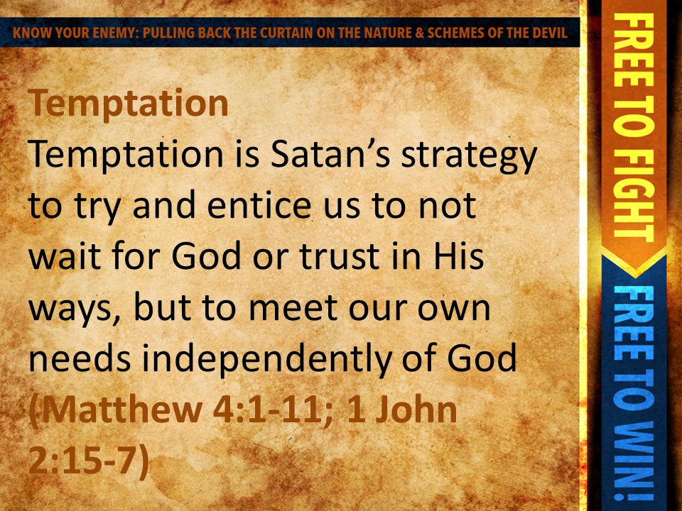 Temptation Temptation is Satan’s strategy to try and entice us to not wait for God or trust in His ways, but to meet our own needs independently of God (Matthew 4:1-11; 1 John 2:15-7)