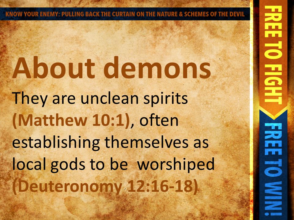 About demons They are unclean spirits (Matthew 10:1), often establishing themselves as local gods to be worshiped (Deuteronomy 12:16-18)