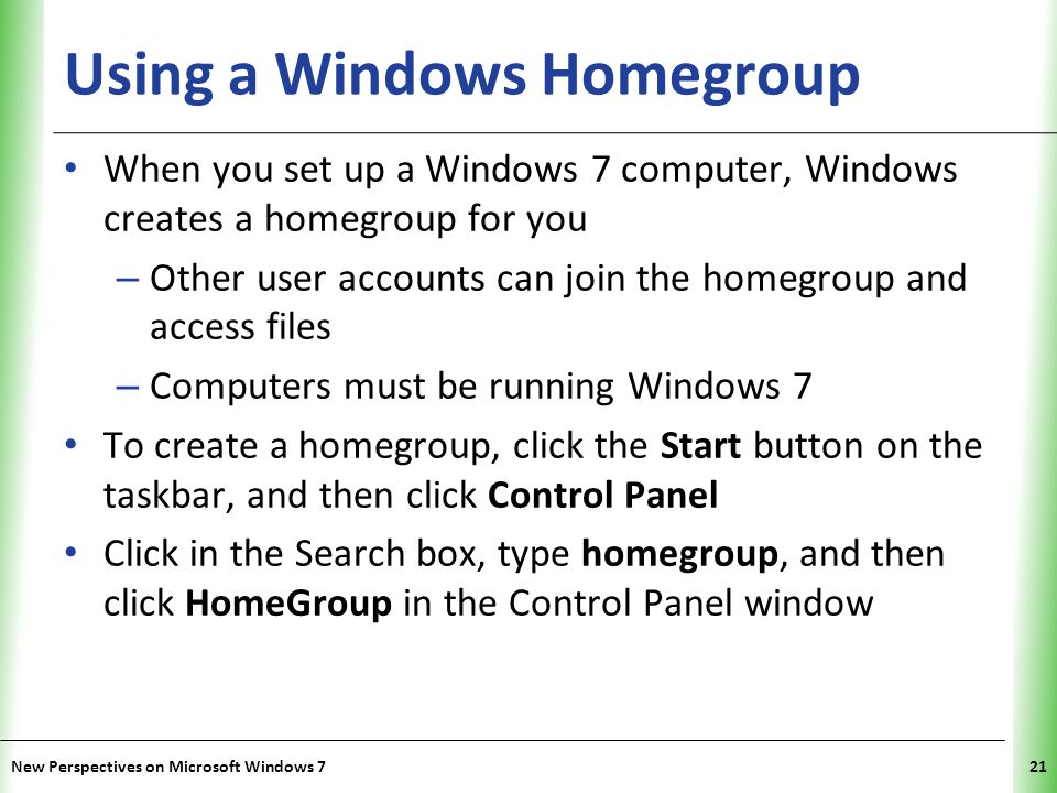 XP Using a Windows Homegroup When you set up a Windows 7 computer, Windows creates a homegroup for you – Other user accounts can join the homegroup and access files – Computers must be running Windows 7 To create a homegroup, click the Start button on the taskbar, and then click Control Panel Click in the Search box, type homegroup, and then click HomeGroup in the Control Panel window New Perspectives on Microsoft Windows 721