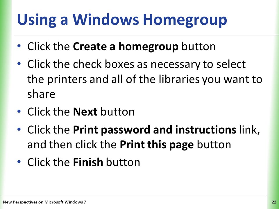 XP Using a Windows Homegroup Click the Create a homegroup button Click the check boxes as necessary to select the printers and all of the libraries you want to share Click the Next button Click the Print password and instructions link, and then click the Print this page button Click the Finish button New Perspectives on Microsoft Windows 722