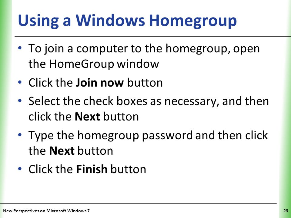 XP Using a Windows Homegroup To join a computer to the homegroup, open the HomeGroup window Click the Join now button Select the check boxes as necessary, and then click the Next button Type the homegroup password and then click the Next button Click the Finish button New Perspectives on Microsoft Windows 723
