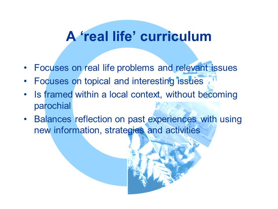 A ‘real life’ curriculum Focuses on real life problems and relevant issues Focuses on topical and interesting issues Is framed within a local context, without becoming parochial Balances reflection on past experiences with using new information, strategies and activities