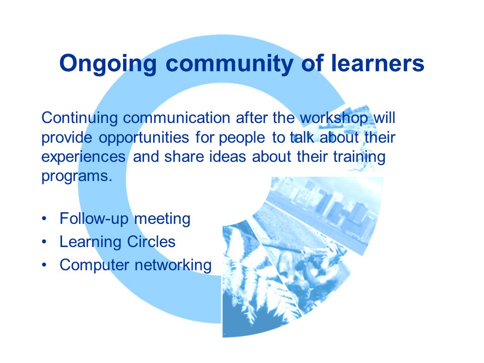 Ongoing community of learners Follow-up meeting Learning Circles Computer networking Continuing communication after the workshop will provide opportunities for people to talk about their experiences and share ideas about their training programs.