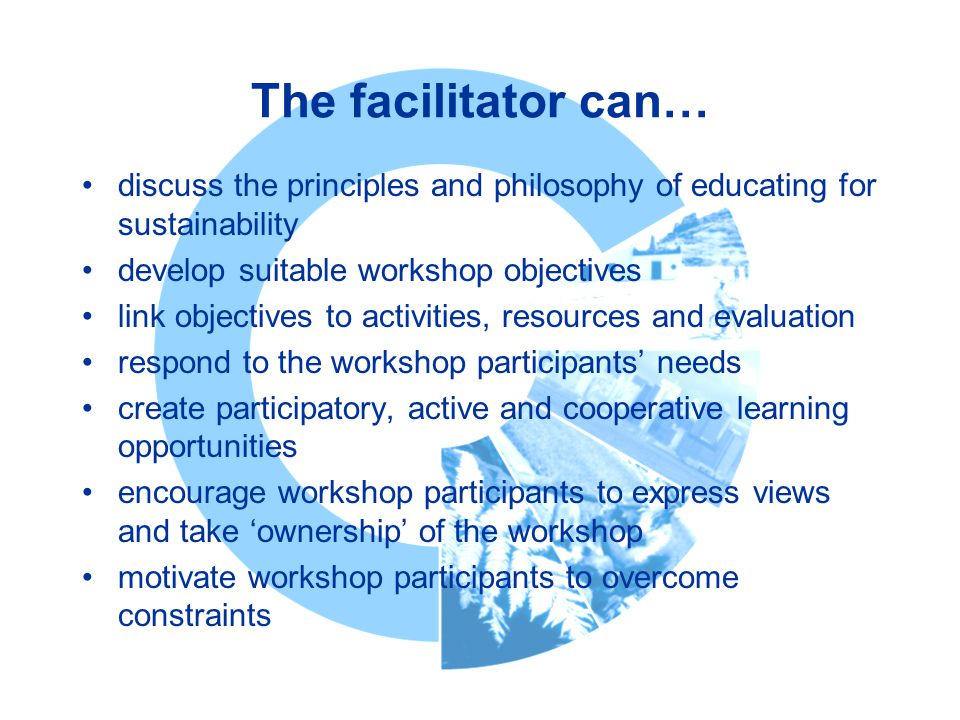 The facilitator can… discuss the principles and philosophy of educating for sustainability develop suitable workshop objectives link objectives to activities, resources and evaluation respond to the workshop participants’ needs create participatory, active and cooperative learning opportunities encourage workshop participants to express views and take ‘ownership’ of the workshop motivate workshop participants to overcome constraints