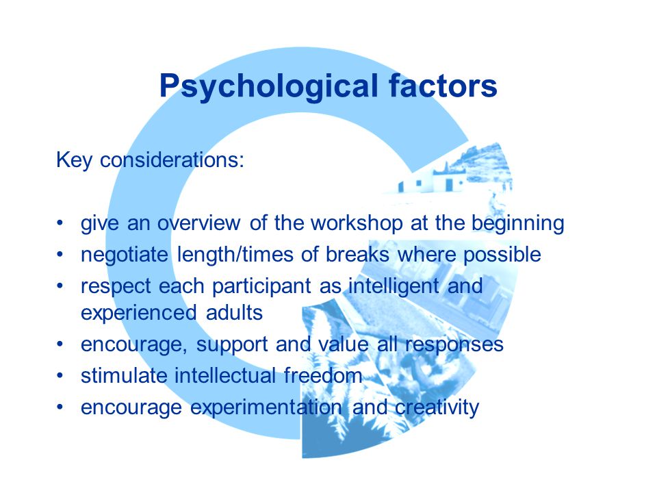 Psychological factors Key considerations: give an overview of the workshop at the beginning negotiate length/times of breaks where possible respect each participant as intelligent and experienced adults encourage, support and value all responses stimulate intellectual freedom encourage experimentation and creativity