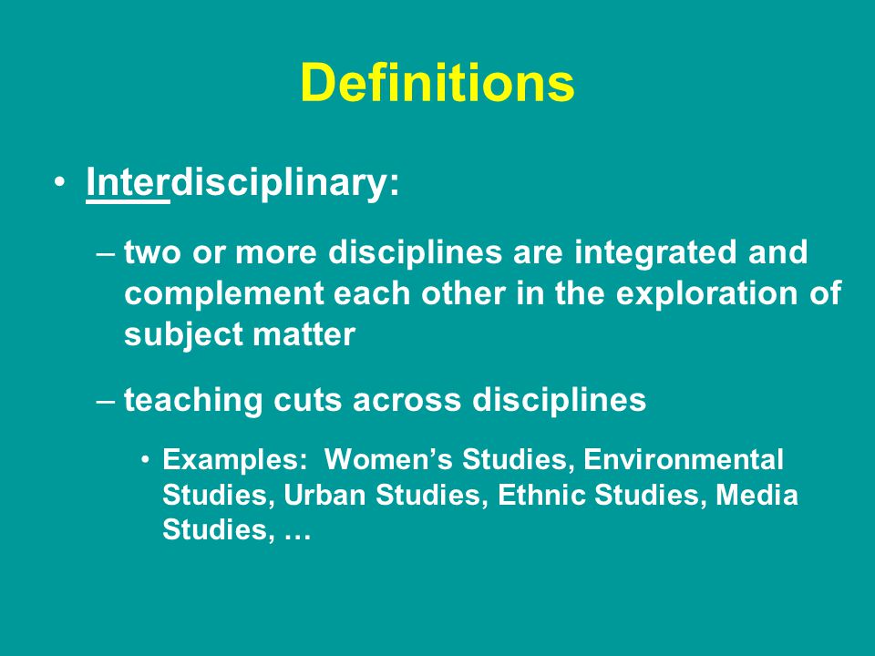 Definitions Interdisciplinary: –two or more disciplines are integrated and complement each other in the exploration of subject matter –teaching cuts across disciplines Examples: Women’s Studies, Environmental Studies, Urban Studies, Ethnic Studies, Media Studies, …