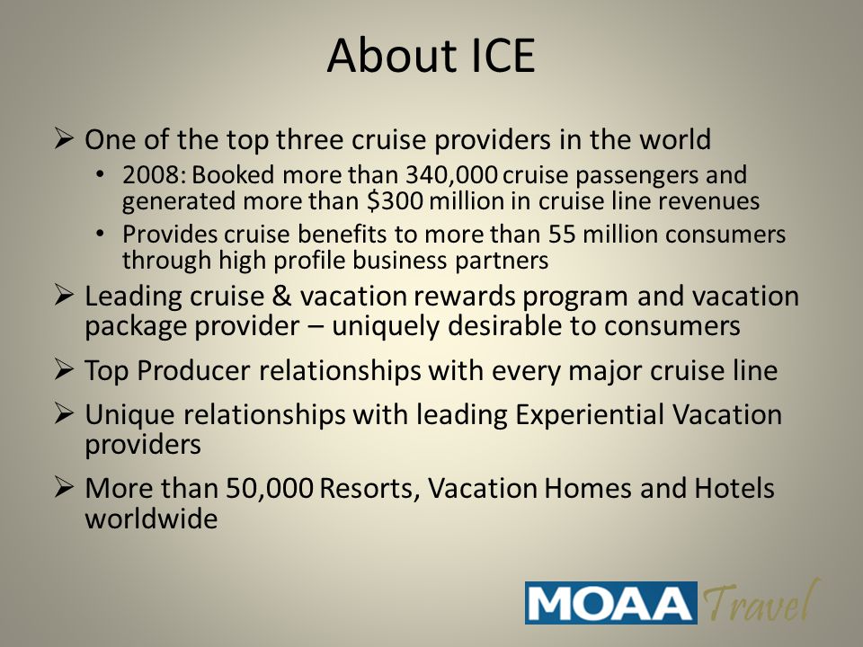 About ICE  One of the top three cruise providers in the world 2008: Booked more than 340,000 cruise passengers and generated more than $300 million in cruise line revenues Provides cruise benefits to more than 55 million consumers through high profile business partners  Leading cruise & vacation rewards program and vacation package provider – uniquely desirable to consumers  Top Producer relationships with every major cruise line  Unique relationships with leading Experiential Vacation providers  More than 50,000 Resorts, Vacation Homes and Hotels worldwide Travel