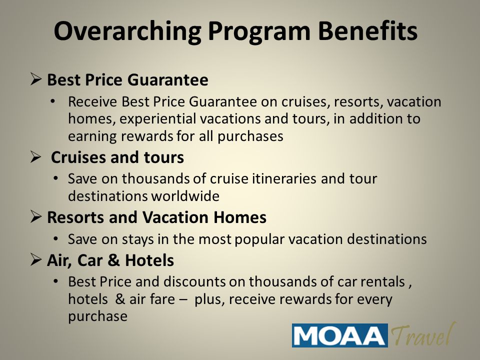 Overarching Program Benefits  Best Price Guarantee Receive Best Price Guarantee on cruises, resorts, vacation homes, experiential vacations and tours, in addition to earning rewards for all purchases  Cruises and tours Save on thousands of cruise itineraries and tour destinations worldwide  Resorts and Vacation Homes Save on stays in the most popular vacation destinations  Air, Car & Hotels Best Price and discounts on thousands of car rentals, hotels & air fare – plus, receive rewards for every purchase Travel