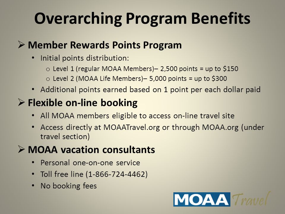 Overarching Program Benefits  Member Rewards Points Program Initial points distribution: o Level 1 (regular MOAA Members)– 2,500 points = up to $150 o Level 2 (MOAA Life Members)– 5,000 points = up to $300 Additional points earned based on 1 point per each dollar paid  Flexible on-line booking All MOAA members eligible to access on-line travel site Access directly at MOAATravel.org or through MOAA.org (under travel section)  MOAA vacation consultants Personal one-on-one service Toll free line ( ) No booking fees Travel