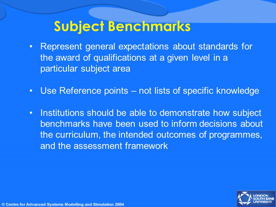 Subject Benchmarks Represent general expectations about standards for the award of qualifications at a given level in a particular subject area Use Reference points – not lists of specific knowledge Institutions should be able to demonstrate how subject benchmarks have been used to inform decisions about the curriculum, the intended outcomes of programmes, and the assessment framework
