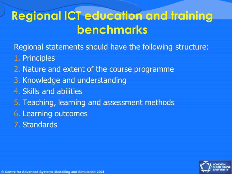 Regional ICT education and training benchmarks Regional statements should have the following structure: 1.Principles 2.Nature and extent of the course programme 3.Knowledge and understanding 4.Skills and abilities 5.Teaching, learning and assessment methods 6.Learning outcomes 7.Standards
