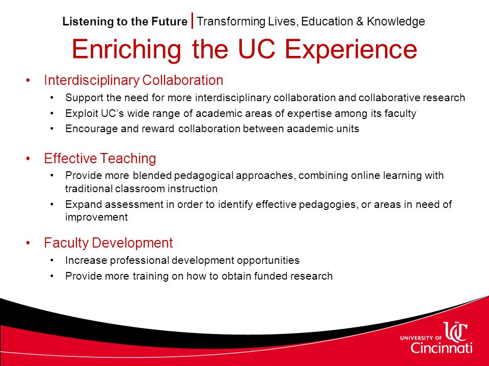 Listening to the Future Transforming Lives, Education & Knowledge Enriching the UC Experience Interdisciplinary Collaboration Support the need for more interdisciplinary collaboration and collaborative research Exploit UC’s wide range of academic areas of expertise among its faculty Encourage and reward collaboration between academic units Effective Teaching Provide more blended pedagogical approaches, combining online learning with traditional classroom instruction Expand assessment in order to identify effective pedagogies, or areas in need of improvement Faculty Development Increase professional development opportunities Provide more training on how to obtain funded research