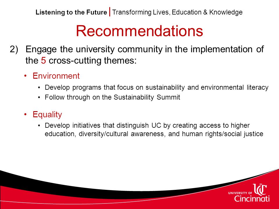 Listening to the Future Transforming Lives, Education & Knowledge Recommendations 2)Engage the university community in the implementation of the 5 cross-cutting themes: Environment Develop programs that focus on sustainability and environmental literacy Follow through on the Sustainability Summit Equality Develop initiatives that distinguish UC by creating access to higher education, diversity/cultural awareness, and human rights/social justice
