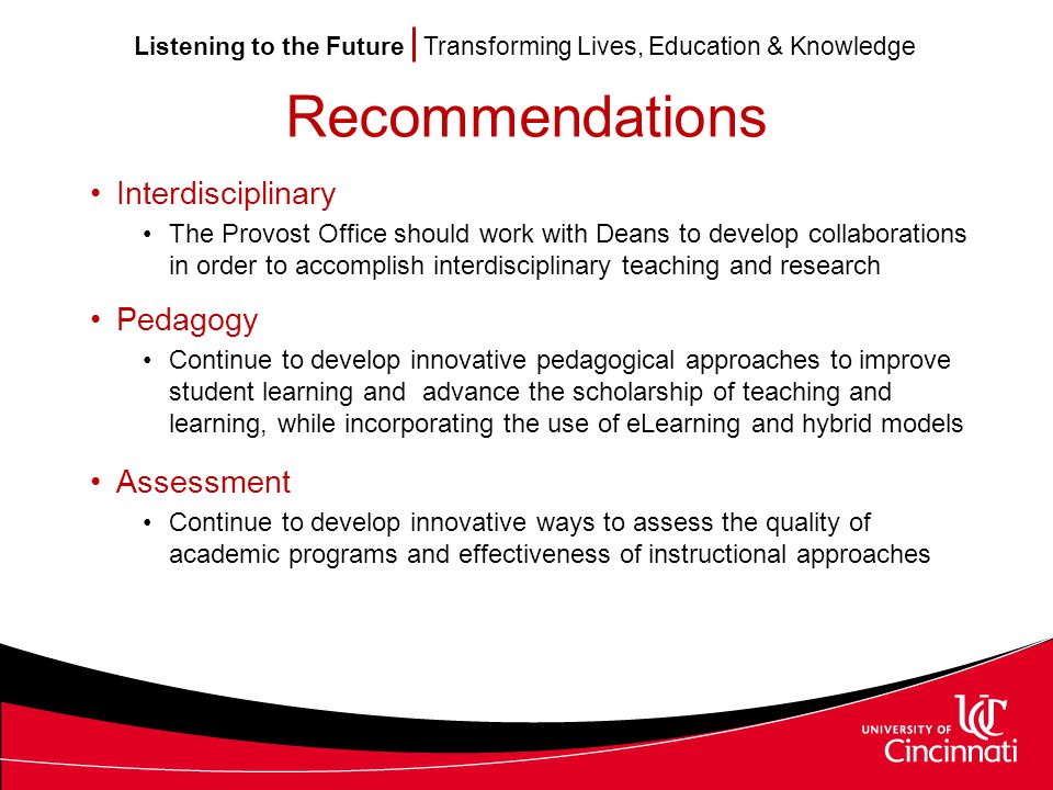 Listening to the Future Transforming Lives, Education & Knowledge Recommendations Interdisciplinary The Provost Office should work with Deans to develop collaborations in order to accomplish interdisciplinary teaching and research Pedagogy Continue to develop innovative pedagogical approaches to improve student learning and advance the scholarship of teaching and learning, while incorporating the use of eLearning and hybrid models Assessment Continue to develop innovative ways to assess the quality of academic programs and effectiveness of instructional approaches