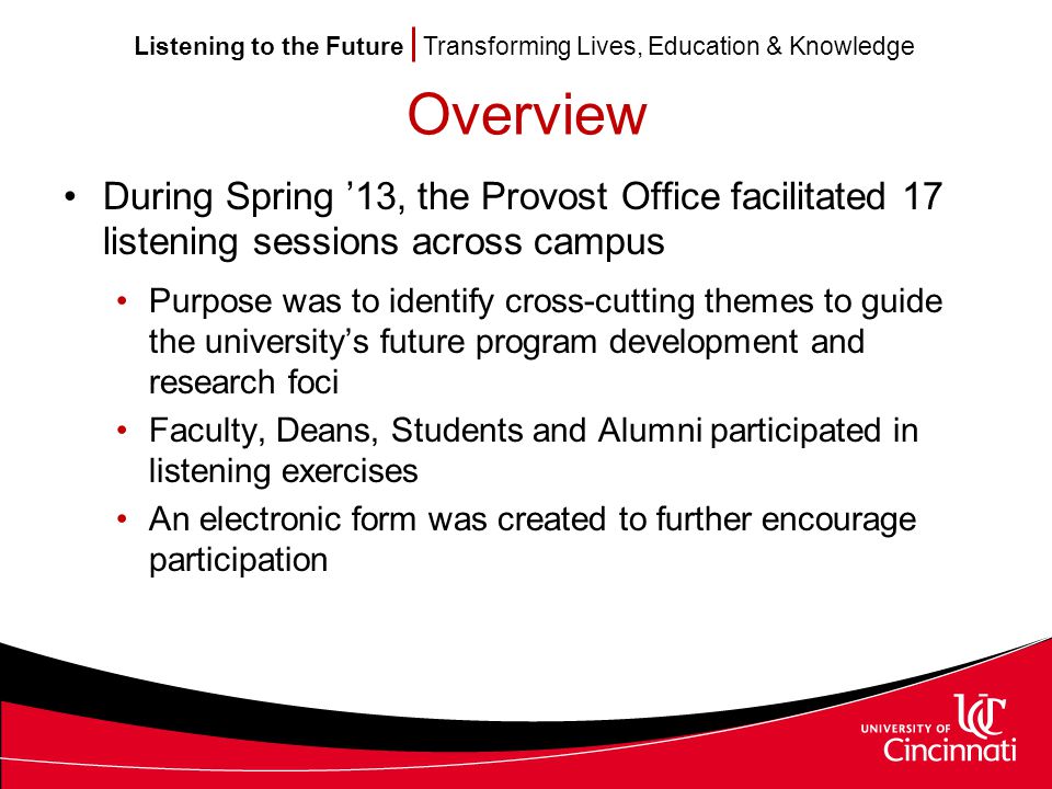 Listening to the Future Transforming Lives, Education & Knowledge Overview During Spring ’13, the Provost Office facilitated 17 listening sessions across campus Purpose was to identify cross-cutting themes to guide the university’s future program development and research foci Faculty, Deans, Students and Alumni participated in listening exercises An electronic form was created to further encourage participation