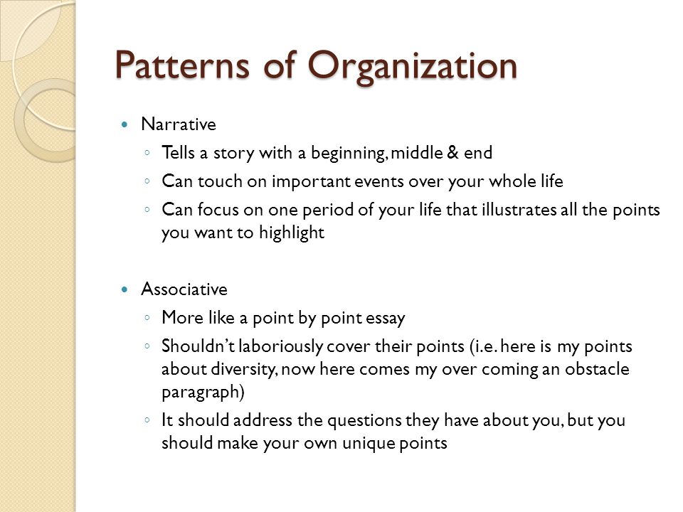 Patterns of Organization Narrative ◦ Tells a story with a beginning, middle & end ◦ Can touch on important events over your whole life ◦ Can focus on one period of your life that illustrates all the points you want to highlight Associative ◦ More like a point by point essay ◦ Shouldn’t laboriously cover their points (i.e.