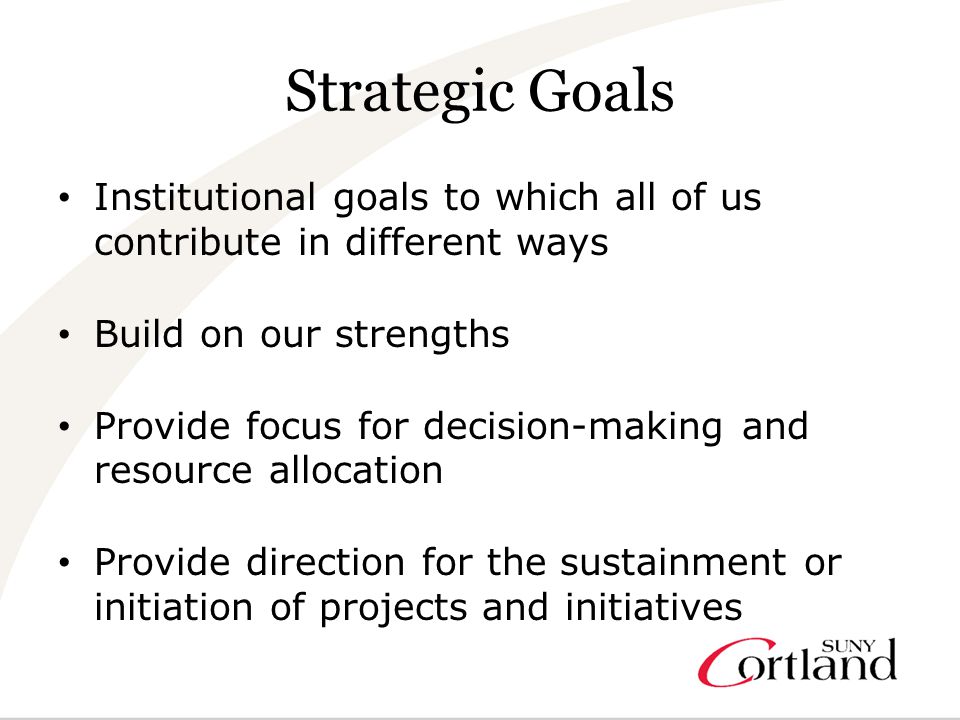 Strategic Goals Institutional goals to which all of us contribute in different ways Build on our strengths Provide focus for decision-making and resource allocation Provide direction for the sustainment or initiation of projects and initiatives