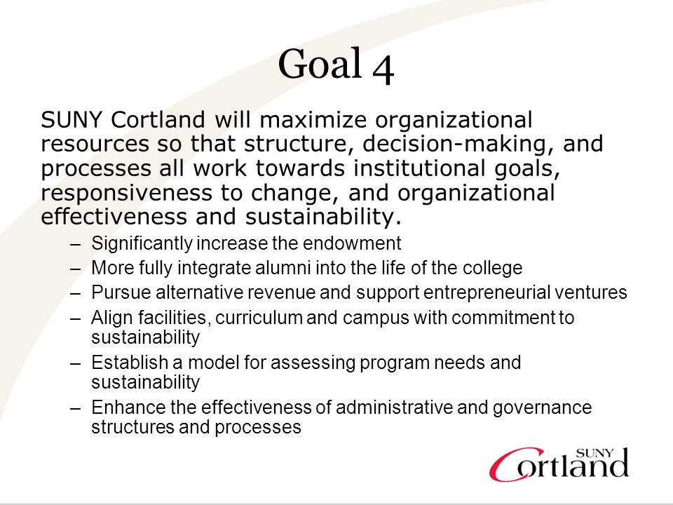 Goal 4 SUNY Cortland will maximize organizational resources so that structure, decision-making, and processes all work towards institutional goals, responsiveness to change, and organizational effectiveness and sustainability.
