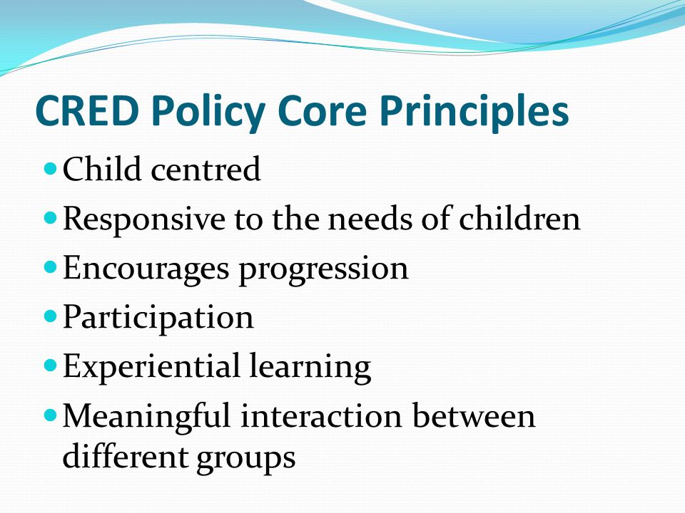 CRED Policy Core Principles Child centred Responsive to the needs of children Encourages progression Participation Experiential learning Meaningful interaction between different groups