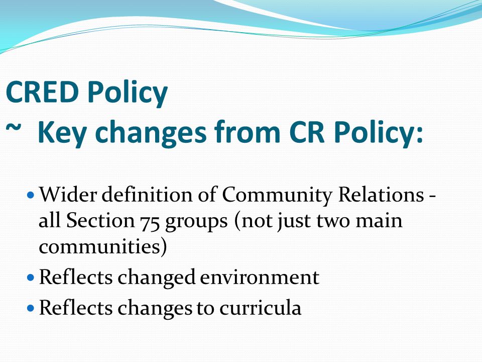 CRED Policy ~ Key changes from CR Policy: Wider definition of Community Relations - all Section 75 groups (not just two main communities) Reflects changed environment Reflects changes to curricula
