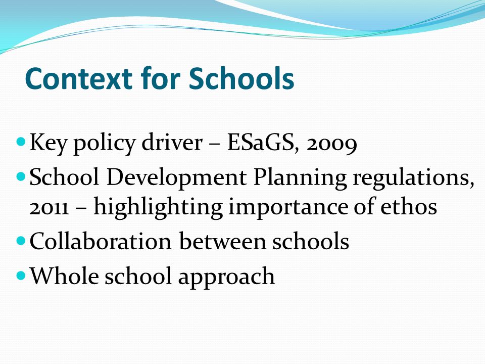 Context for Schools Key policy driver – ESaGS, 2009 School Development Planning regulations, 2011 – highlighting importance of ethos Collaboration between schools Whole school approach