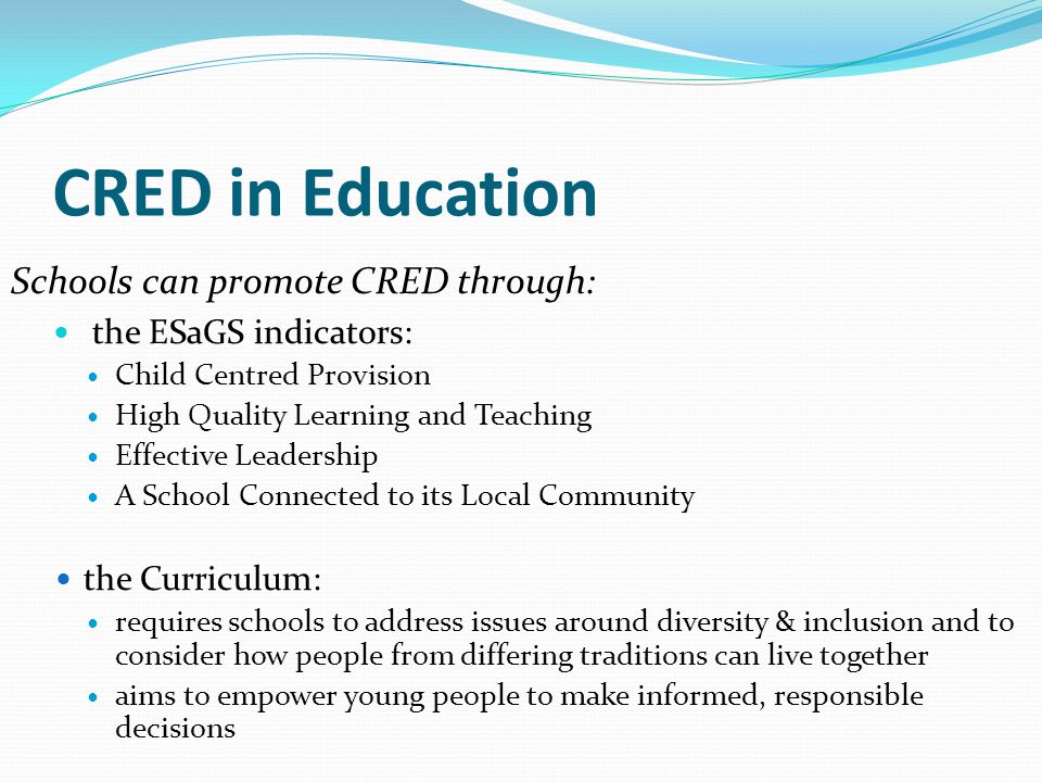 CRED in Education Schools can promote CRED through: the ESaGS indicators: Child Centred Provision High Quality Learning and Teaching Effective Leadership A School Connected to its Local Community the Curriculum: requires schools to address issues around diversity & inclusion and to consider how people from differing traditions can live together aims to empower young people to make informed, responsible decisions