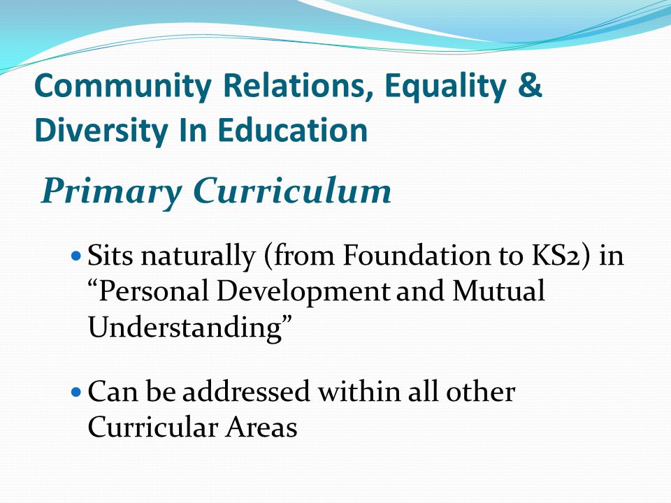 Community Relations, Equality & Diversity In Education Primary Curriculum Sits naturally (from Foundation to KS2) in Personal Development and Mutual Understanding Can be addressed within all other Curricular Areas