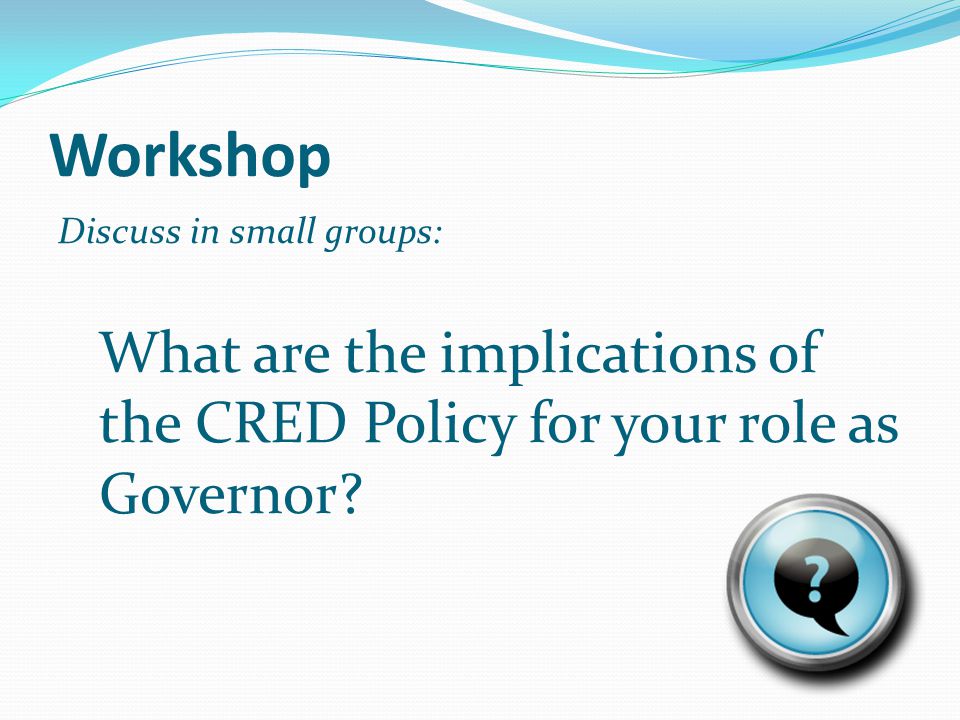 Workshop Discuss in small groups: What are the implications of the CRED Policy for your role as Governor